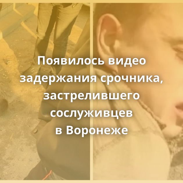 Появилось видео задержания срочника, застрелившего сослуживцев в Воронеже