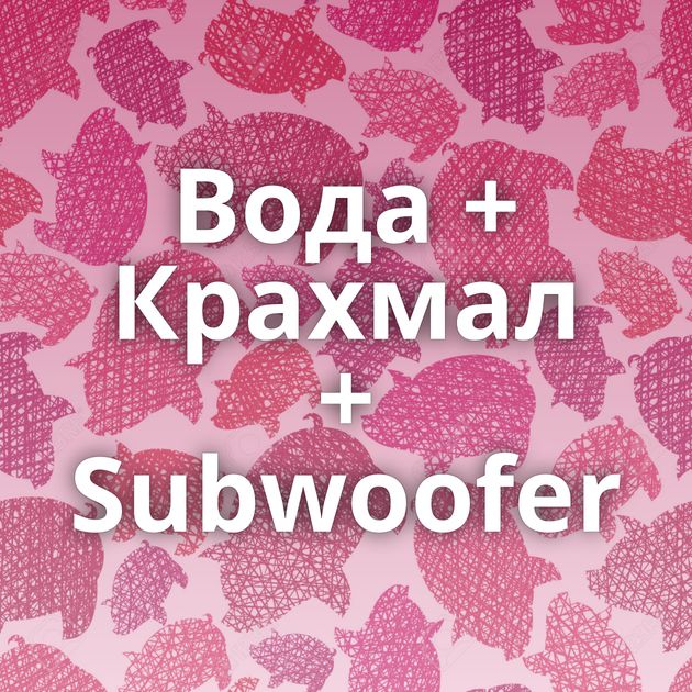 Вода + Крахмал + Subwoofer