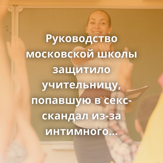 Руководство московской школы защитило учительницу, попавшую в секс-скандал из-за интимного видео
