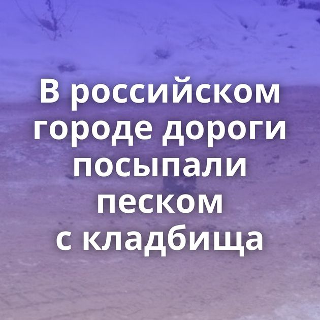 В российском городе дороги посыпали песком с кладбища