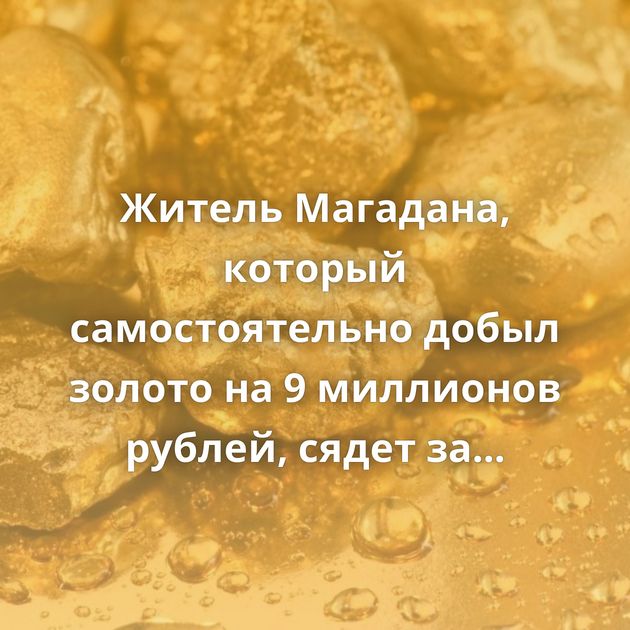 Житель Магадана, который самостоятельно добыл золото на 9 миллионов рублей, сядет за решётку