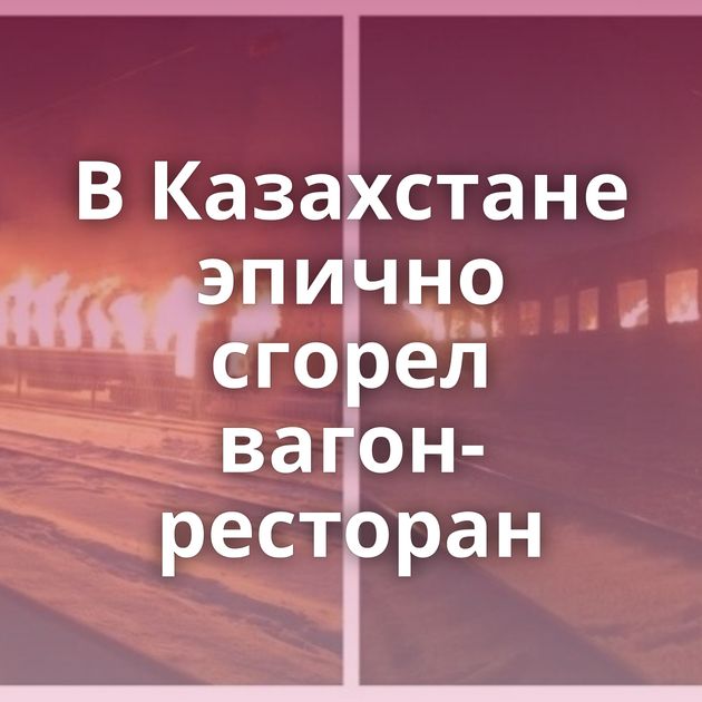 В Казахстане эпично сгорел вагон-ресторан