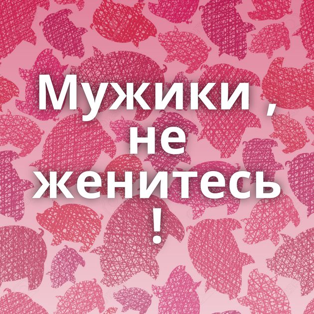 Мужики , не женитесь !