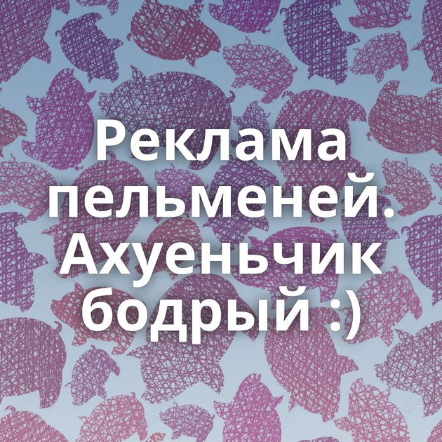 Реклама пельменей. Ахуеньчик бодрый :)