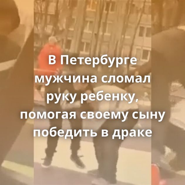 В Петербурге мужчина сломал руку ребенку, помогая своему сыну победить в драке