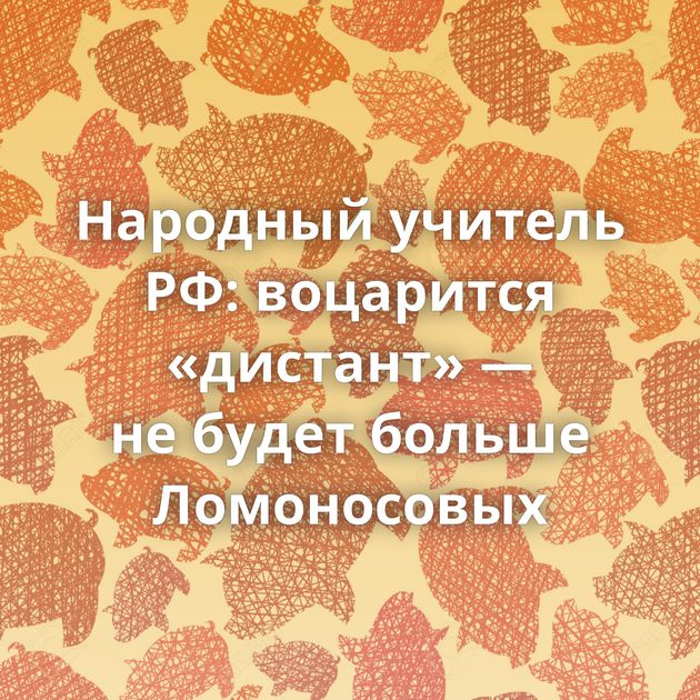 Народный учитель РФ: воцарится «дистант» — не будет больше Ломоносовых