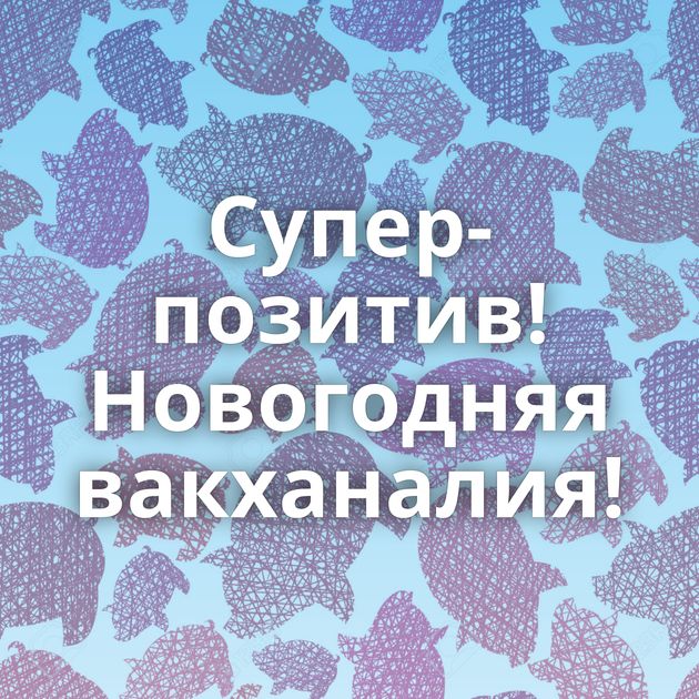 Супер-позитив! Новогодняя вакханалия!