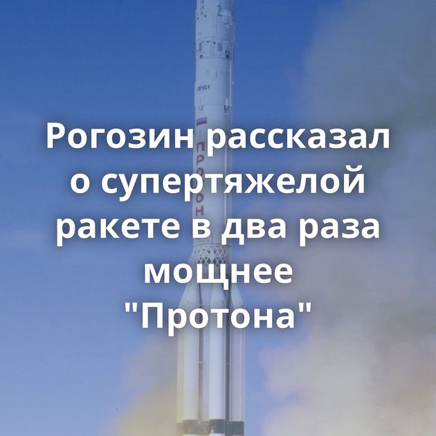 Рогозин рассказал о супертяжелой ракете в два раза мощнее 