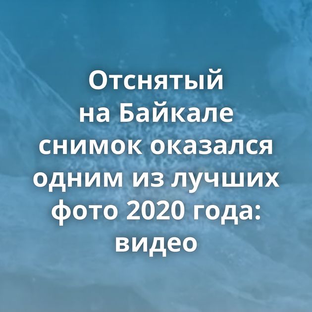 Отснятый на Байкале снимок оказался одним из лучших фото 2020 года: видео