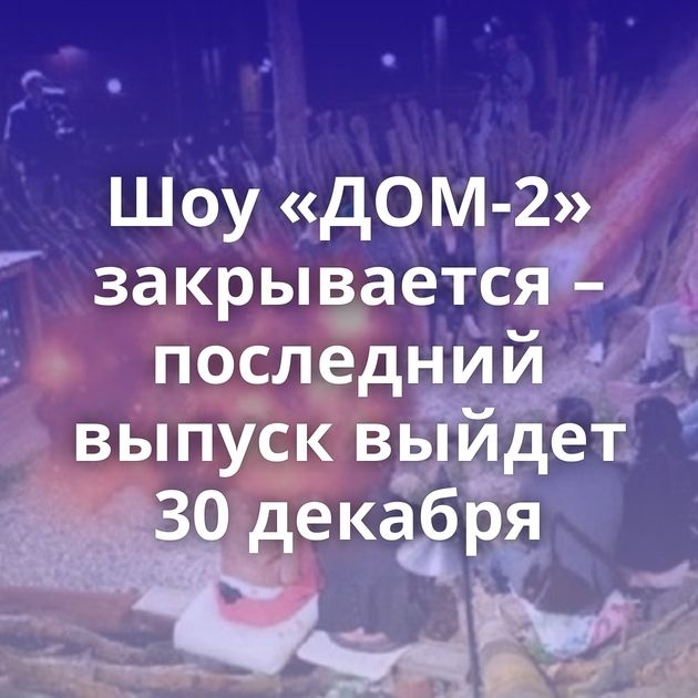 Шоу «ДОМ-2» закрывается – последний выпуск выйдет 30 декабря
