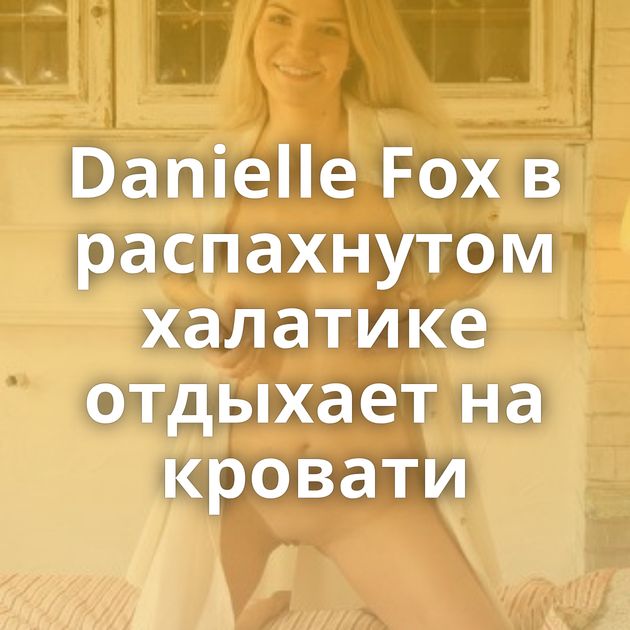 Danielle Fox в распахнутом халатике отдыхает на кровати