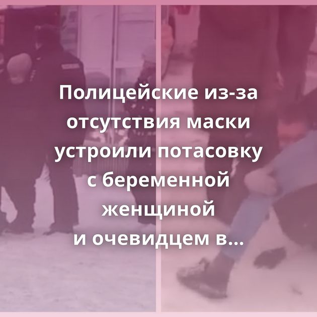 Полицейские из-за отсутствия маски устроили потасовку с беременной женщиной и очевидцем в Татарстане