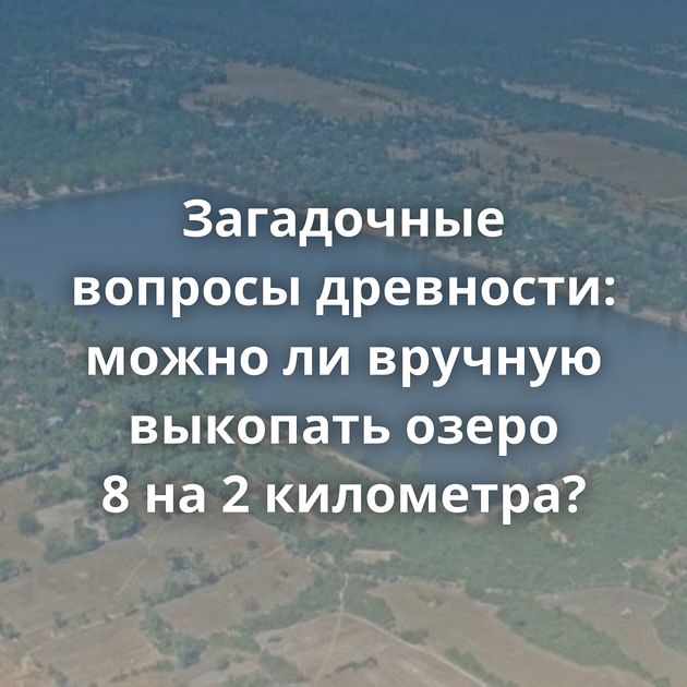 Загадочные вопросы древности: можно ли вручную выкопать озеро 8 на 2 километра?