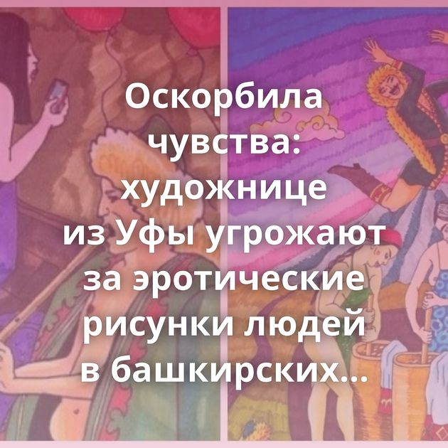 Оскорбила чувства: художнице из Уфы угрожают за эротические рисунки людей в башкирских нарядах