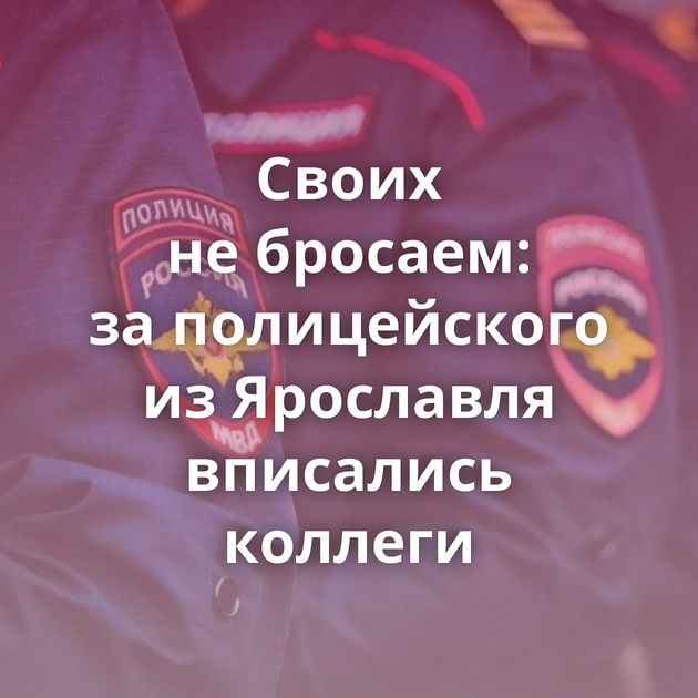 Своих не бросаем: за полицейского из Ярославля вписались коллеги