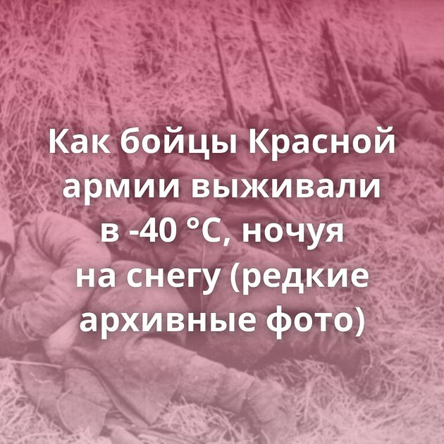 Как бойцы Красной армии выживали в -40 °C, ночуя на снегу (редкие архивные фото)