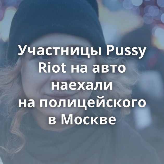 Участницы Pussy Riot на авто наехали на полицейского в Москве