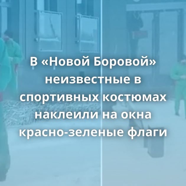 В «Новой Боровой» неизвестные в спортивных костюмах наклеили на окна красно-зеленые флаги