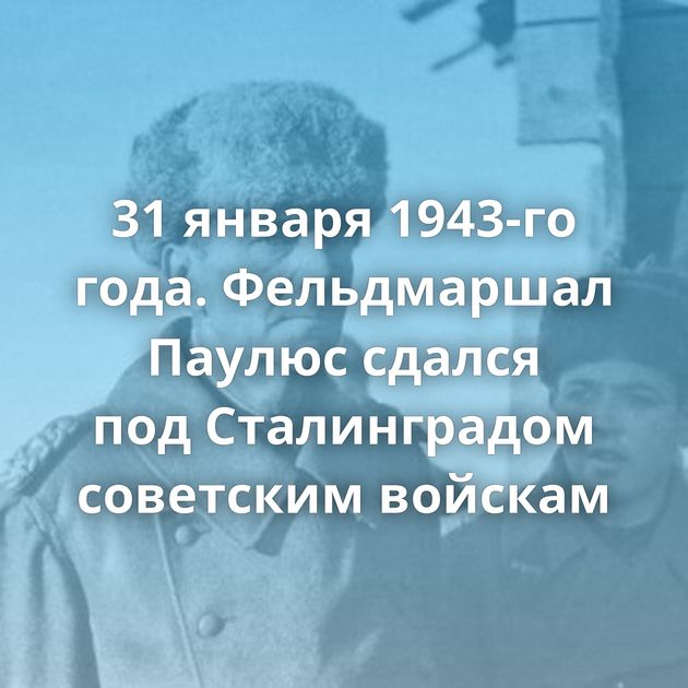 31 января 1943-го года. Фельдмаршал Паулюс сдался под Сталинградом советским войскам