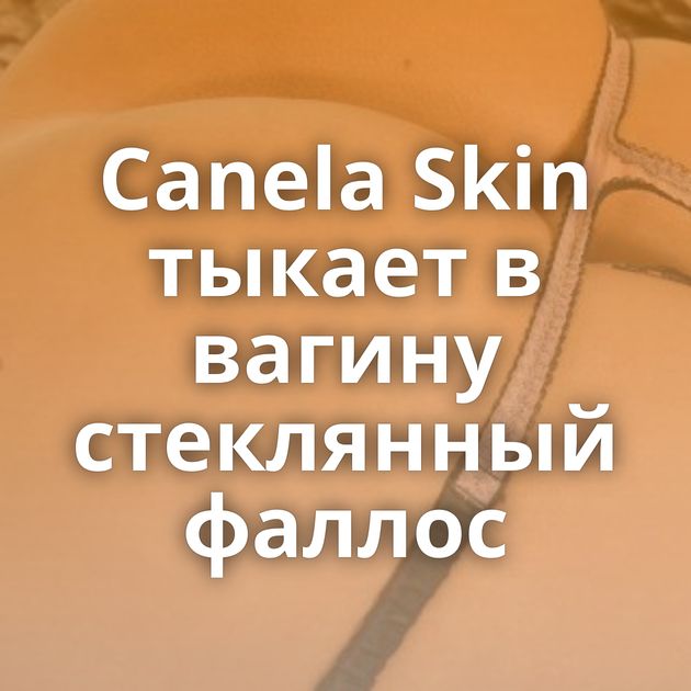 Canela Skin тыкает в вагину стеклянный фаллос