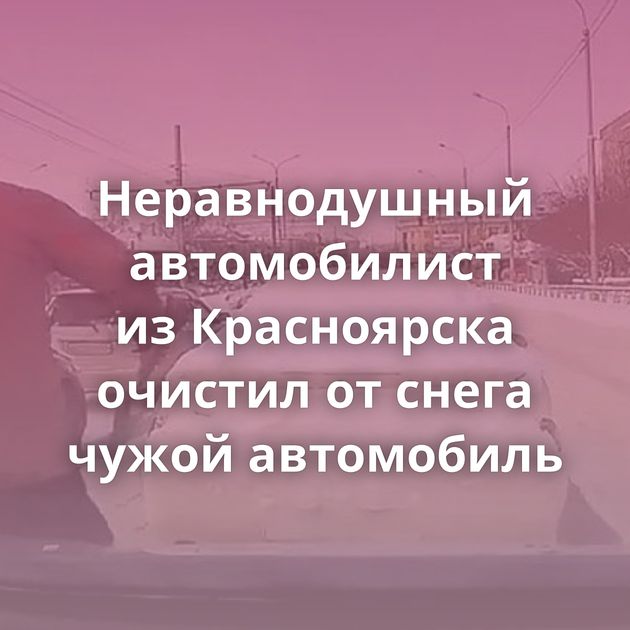Неравнодушный автомобилист из Красноярска очистил от снега чужой автомобиль