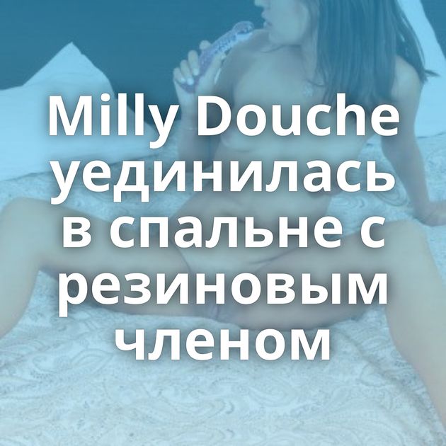 Milly Douche уединилась в спальне с резиновым членом