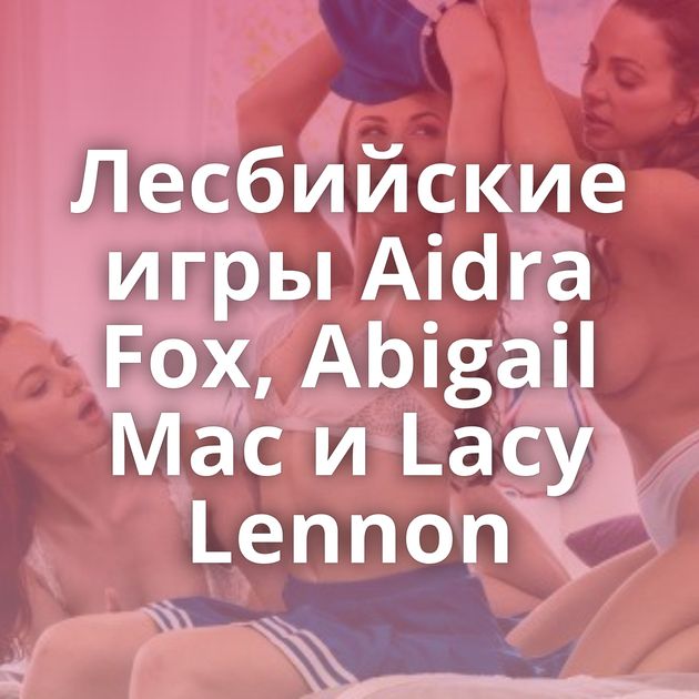 Лесбийские игры Aidra Fox, Abigail Mac и Lacy Lennon