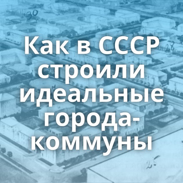 Как в СССР строили идеальные города-коммуны