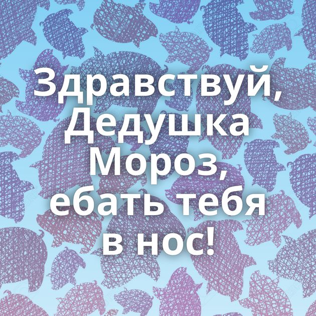 Здравствуй, Дедушка Мороз, ебать тебя в нос!