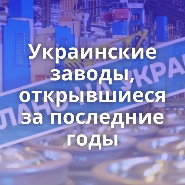 Украинские заводы, открывшиеся за последние годы