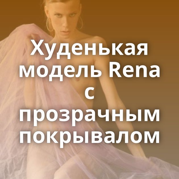 Худенькая модель Rena с прозрачным покрывалом