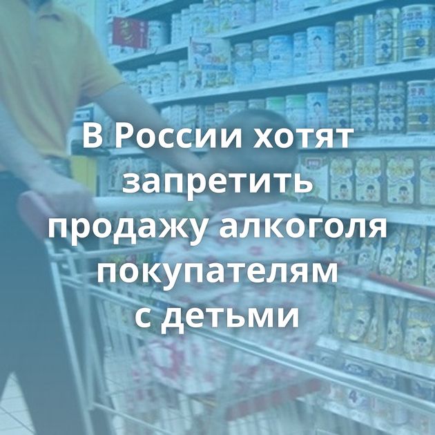 В России хотят запретить продажу алкоголя покупателям с детьми