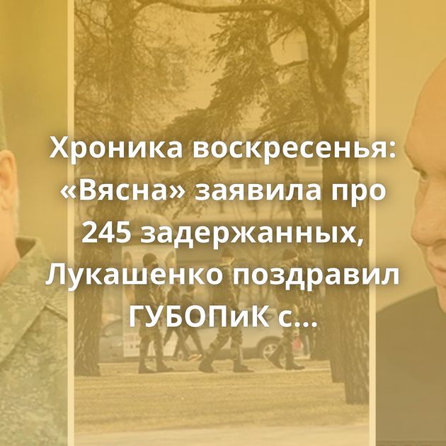 Хроника воскресенья: «Вясна» заявила про 245 задержанных, Лукашенко поздравил ГУБОПиК с юбилеем