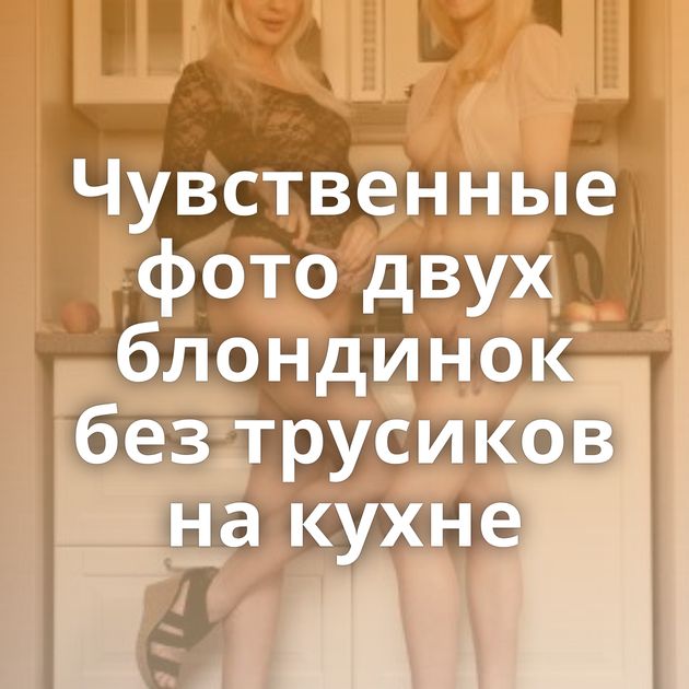Чувственные фото двух блондинок без трусиков на кухне