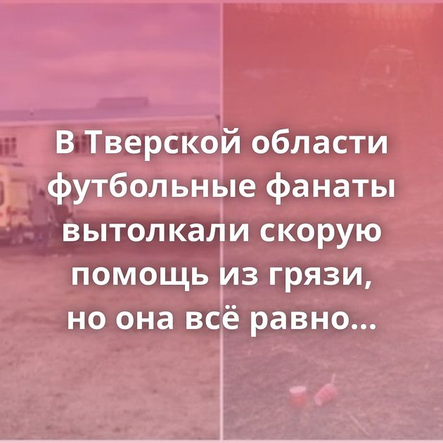 В Тверской области футбольные фанаты вытолкали скорую помощь из грязи, но она всё равно застряла