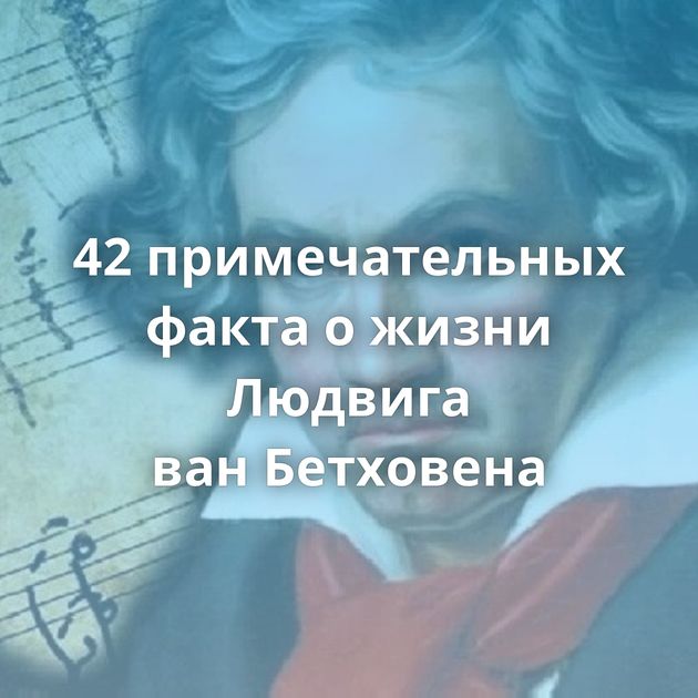 42 примечательных факта о жизни Людвига ван Бетховена