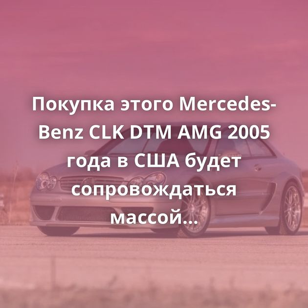 Покупка этого Mercedes-Benz CLK DTM AMG 2005 года в США будет сопровождаться массой проблем