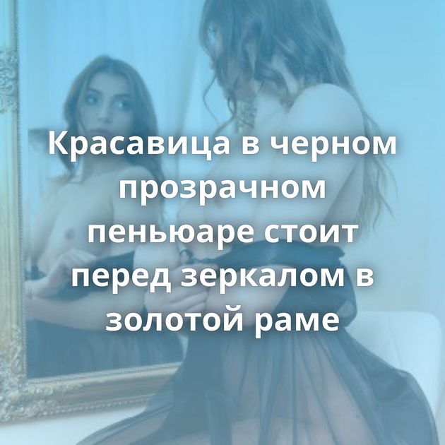 Красавица в черном прозрачном пеньюаре стоит перед зеркалом в золотой раме