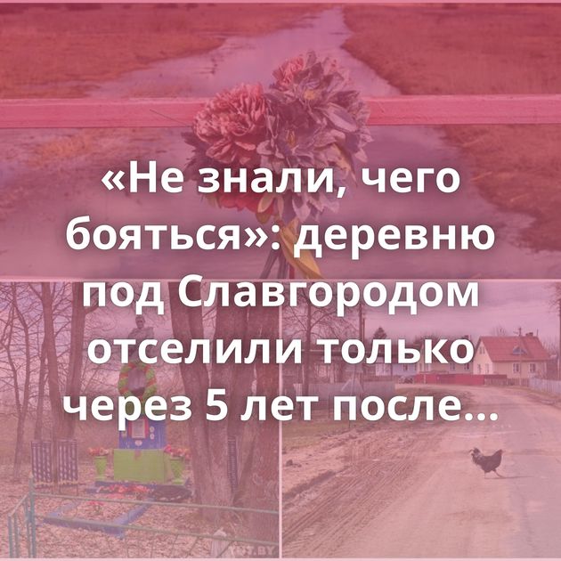 «Не знали, чего бояться»: деревню под Славгородом отселили только через 5 лет после Чернобыля