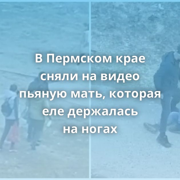 В Пермском крае сняли на видео пьяную мать, которая еле держалась на ногах