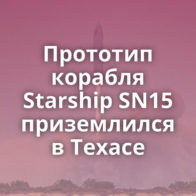 Прототип корабля Starship SN15 приземлился в Техасе