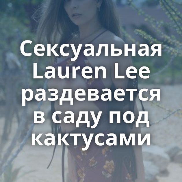 Сексуальная Lauren Lee раздевается в саду под кактусами