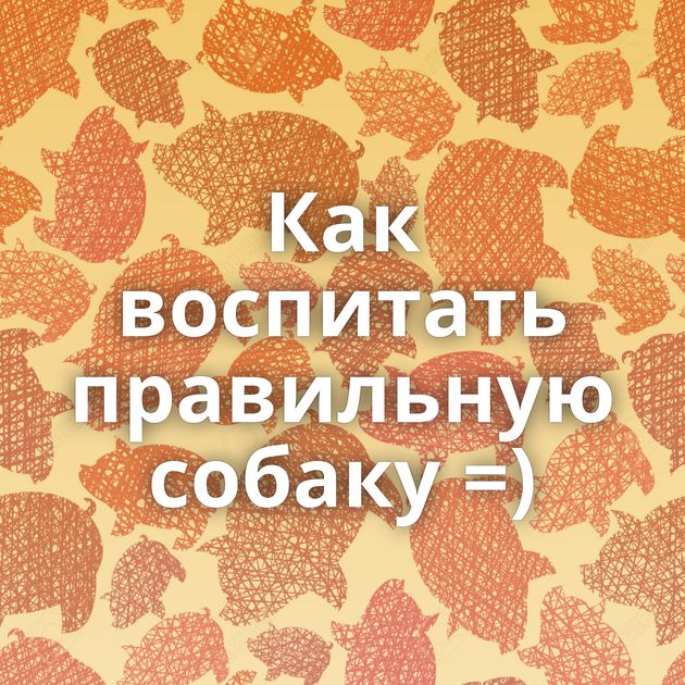 Как воспитать правильную собаку =)