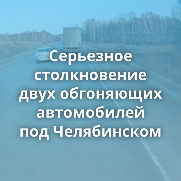 Серьезное столкновение двух обгоняющих автомобилей под Челябинском