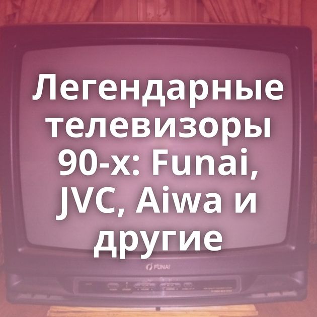 Легендарные телевизоры 90-х: Funai, JVC, Aiwa и другие