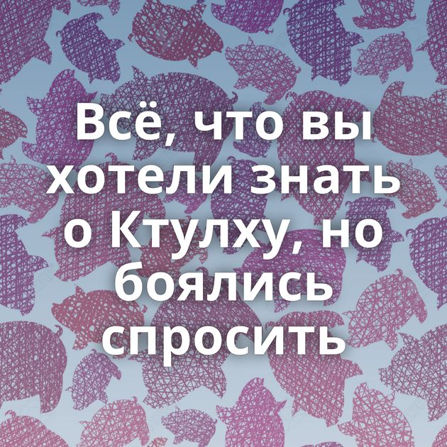 Всё, что вы хотели знать о Ктулху, но боялись спросить