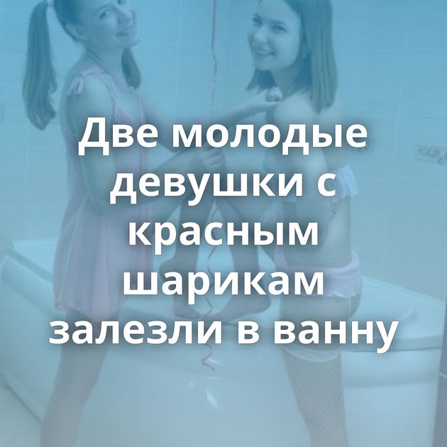 Две молодые девушки с красным шарикам залезли в ванну
