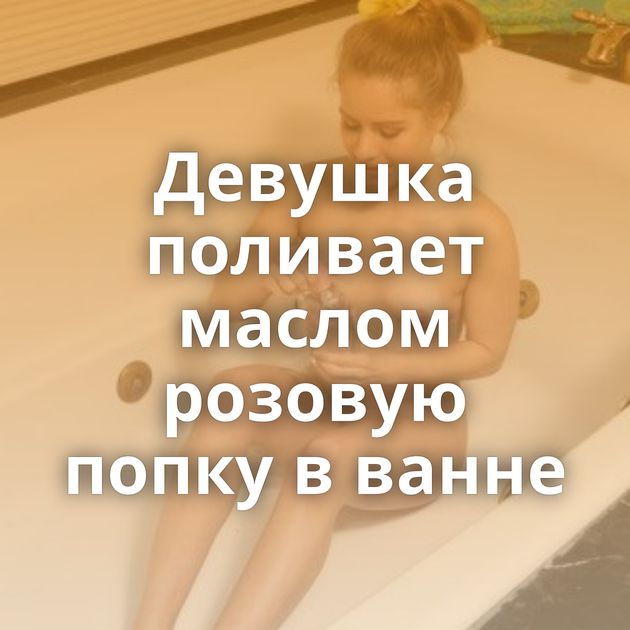 Девушка поливает маслом розовую попку в ванне