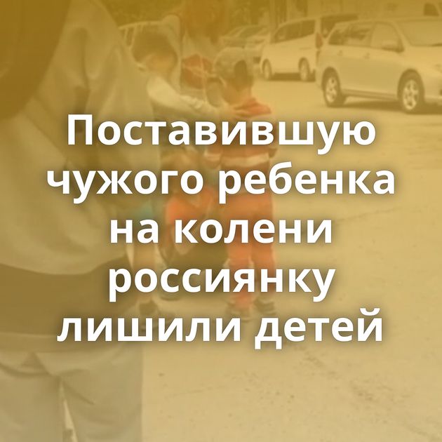 Поставившую чужого ребенка на колени россиянку лишили детей