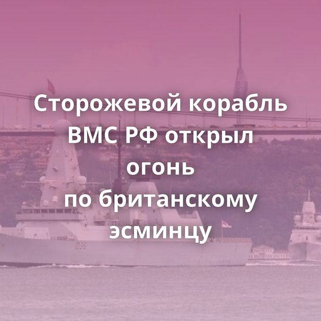Сторожевой корабль ВМС РФ открыл огонь по британскому эсминцу